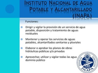 INSTITUTO NACIONAL DE AGUA
POTABLE Y ALCANTARILLADO
(INAPA)
Funciones:
 Dirigir y vigilar la provisión de un servicio de agua
potable, disposición y tratamiento de aguas
residuales
 Mantener y operar los servicios de aguas
potables, alcantarillados sanitarios y pluviales
 Elaborar o aprobar los planos de obras
hidráulicas públicas y/o privadas
 Aprovechar, utilizar y vigilar todas las aguas del
dominio público
 