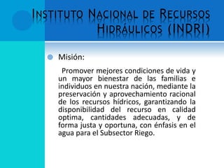INSTITUTO NACIONAL DE RECURSOS
HIDRÁULICOS (INDRI)
 Misión:
Promover mejores condiciones de vida y
un mayor bienestar de las familias e
individuos en nuestra nación, mediante la
preservación y aprovechamiento racional
de los recursos hídricos, garantizando la
disponibilidad del recurso en calidad
optima, cantidades adecuadas, y de
forma justa y oportuna, con énfasis en el
agua para el Subsector Riego.
 