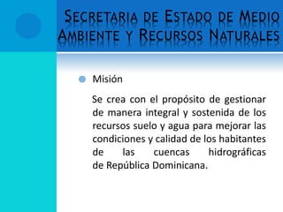 SECRETARIA DE ESTADO DE MEDIO
AMBIENTE Y RECURSOS NATURALES
 Misión
Se crea con el propósito de gestionar
de manera integral y sostenida de los
recursos suelo y agua para mejorar las
condiciones y calidad de los habitantes
de las cuencas hidrográficas
de República Dominicana.
 