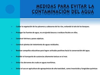 MEDIDAS PARA EVITAR LA
CONTAMINACIÓN DEL AGUA
 Cuidar la vegetación de los páramos y cabeceras de los ríos, evitando la tala de los bosques.
 Proteger las fuentes de agua, no arrojando basura o residuos fecales en ellas.
 Construir letrinas y pozos sépticos.
 Construir plantas de tratamiento de aguas residuales.
 Realizar campañas educativas para lograr actitudes positivas hacia la conservación del agua.
 Prohibir el transporte de sustancias altamente toxicas en el mar.
 Evitar los derrames de crudo en aguas marítimas.
 Evitar el uso en agricultura de agroquímicos de alta toxicidad , como insecticida y fungicidas químicos
 