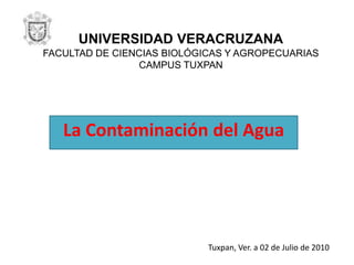 UNIVERSIDAD VERACRUZANAFACULTAD DE CIENCIAS BIOLÓGICAS Y AGROPECUARIASCAMPUS TUXPAN La Contaminación del Agua Tuxpan, Ver. a 02 de Julio de 2010 