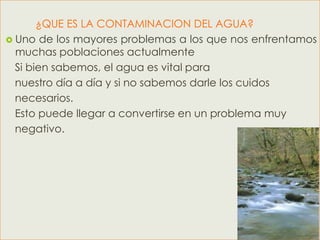 ¿QUE ES LA CONTAMINACION DEL AGUA?
 Uno de los mayores problemas a los que nos enfrentamos
  muchas poblaciones actualmente
  Si bien sabemos, el agua es vital para
  nuestro día a día y si no sabemos darle los cuidos
  necesarios.
  Esto puede llegar a convertirse en un problema muy
  negativo.
 