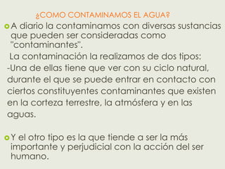 ¿COMO CONTAMINAMOS EL AGUA?
A diario la contaminamos con diversas sustancias
 que pueden ser consideradas como
 "contaminantes".
 La contaminación la realizamos de dos tipos:
-Una de ellas tiene que ver con su ciclo natural,
durante el que se puede entrar en contacto con
ciertos constituyentes contaminantes que existen
en la corteza terrestre, la atmósfera y en las
aguas.

Y el otro tipo es la que tiende a ser la más
 importante y perjudicial con la acción del ser
 humano.
 