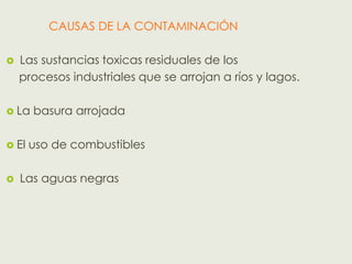 CAUSAS DE LA CONTAMINACIÓN

   Las sustancias toxicas residuales de los
    procesos industriales que se arrojan a ríos y lagos.

 La   basura arrojada

 El   uso de combustibles

   Las aguas negras
 