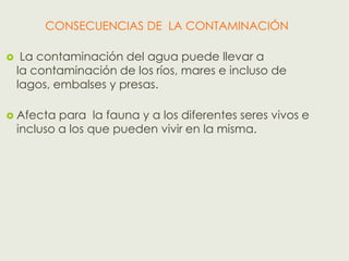 CONSECUENCIAS DE LA CONTAMINACIÓN

    La contaminación del agua puede llevar a
    la contaminación de los ríos, mares e incluso de
    lagos, embalses y presas.

 Afecta    para la fauna y a los diferentes seres vivos e
    incluso a los que pueden vivir en la misma.
 