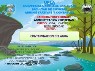 UPLA
UNIVERSIDAD PERUANA LOS ANDES
FACULTAD DE CIENCIAS
ADMINISTRATIVAS Y CONTABLES
CARRERA PROFESIONAL :
ADMINISTRACIÓN Y SISTEMAS
CURSO: VIDA, HOMBRE Y
BIODIVERSIDAD
 TAIPE MAYHUASCA, SOLANCH
 FLORES DE LA CRUZ, FRANKLIN
 CHUCO TOVAR, FRANK ANDERSON
 FLORES SUASNABAR, GERSON
 TOVAR ALVAREZ, THALIA
 BRIGGITH LUCANAS, GASPAR
 