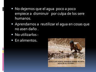  No dejemos que el agua poco a poco
empiece a disminuir por culpa de los sere
humanos.
Aprendamos a reutilizar el agua en cosas que
no asen daño .
No utilizarlos :
En alimentos.
