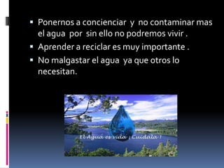  Ponernos a concienciar y no contaminar mas
el agua por sin ello no podremos vivir .
Aprender a reciclar es muy importante .
No malgastar el agua ya que otros lo
necesitan.