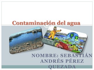 Contaminación del agua 
NOMBRE: SEBASTIÁN 
ANDRÉS PÉREZ 
QUEZADA 
 