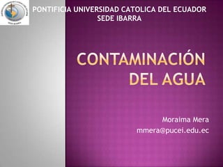 PONTIFICIA UNIVERSIDAD CATOLICA DEL ECUADORSEDE IBARRA CONTAMINACIÓN DEL AGUA Moraima Mera mmera@pucei.edu.ec 