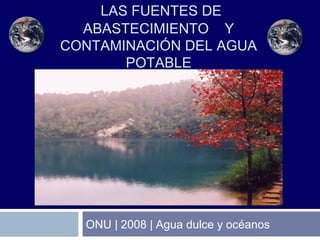 ONU | 2008 | Agua dulce y océanos
LAS FUENTES DE
ABASTECIMIENTO Y
CONTAMINACIÓN DEL AGUA
POTABLE
 