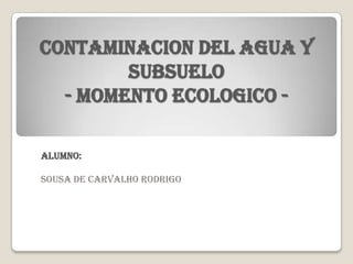 Contaminacion del agua y
        subsuelo
  - momento ecologico -

Alumno:

Sousa de carvalho rodrigo
 