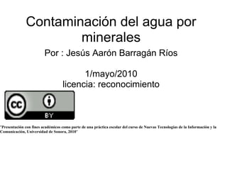 Contaminación del agua por
                      minerales
                         Por : Jesús Aarón Barragán Ríos

                                         1/mayo/2010
                                   licencia: reconocimiento



"Presentación con fines académicos como parte de una práctica escolar del curso de Nuevas Tecnologías de la Información y la
Comunicación, Universidad de Sonora, 2010"
 