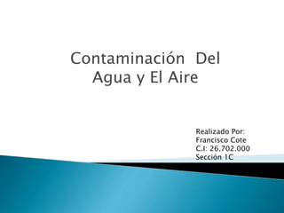 Contaminación Del
Agua y El Aire
Realizado Por:
Francisco Cote
C.I: 26.702.000
Sección 1C
Ing. Electrónica
 