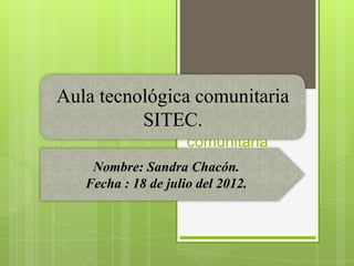 Aula tecnológica comunitaria
          SITEC. tecnológica
                Aula
                  comunitaria
    Nombre: SandraSITEC
                   Chacón.
   Fecha : 18 de julio del 2012.Chacon
                     Nombre Sandra
 