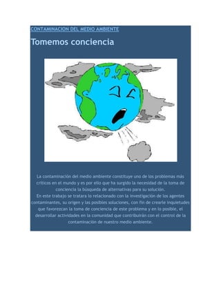 CONTAMINACION DEL MEDIO AMBIENTE <br />Tomemos conciencia<br />La contaminación del medio ambiente constituye uno de los problemas más críticos en el mundo y es por ello que ha surgido la necesidad de la toma de conciencia la búsqueda de alternativas para su solución. <br />En este trabajo se tratara lo relacionado con la investigación de los agentes contaminantes, su origen y las posibles soluciones, con fin de crearle inquietudes que favorezcan la toma de conciencia de este problema y en lo posible, el desarrollar actividades en la comunidad que contribuirán con el control de la contaminación de nuestro medio ambiente. <br />En la actualidad existe un deterioro importante del medio ambiente, provocado en su mayoría por acción humana, donde las industrias juegan un rol trascendente en este ámbito, debido a la eliminación de sustancias que afectan tanto al aire, suelo y agua. Como consecuencia a esto, se ve directamente afectado todo el sistema natural que compone a estos medios, como lo son la flora y fauna, los cuales sustentan la economía y biodiversidad del país. A su vez, la sobreexplotación de praderas, el uso indiscriminado de plaguicidas y otras sustancias tóxicas, aplicadas en los sistemas de producción, han provocado en los últimos años serios trastornos, no sólo a la vida humana, sino que también al medio ambiente chileno. Todo esto se ve empeorado por la ausencia de políticas de protección, fiscalización, conservación y preservación por parte del estado. <br />La contaminación se produce por la depositación de sustancias químicas y basuras. Las primeras pueden ser de tipo industrial o domésticas, ya sea a través de residuos líquidos, como las aguas servidas de las viviendas, o por contaminación atmosférica, debido al material particulado que luego cae sobre el suelo. <br />Podemos definir la contaminación como la alteración desfavorable, deterioro o degradación del medio, debido a la introducción de sustancias nocivas o al aumento exagerado de algunas sustancias que forman parte del medio. <br />La actividad humana, principalmente la industria química y los medios de transporte, es responsable, en la mayoría de los casos, de los problemas de contaminación que afectan al planeta, y a medida que aumenta la población humana, los problemas de contaminación se hacen mayores y mas diversos. <br />CONTAMINACIÓN AMBIENTAL La contaminación se produce cuando en el medio ambiente aparecen determinados agentes físicos, químicos, o biológicos que producen efectos nocivos en los seres vivos que pueden hacer peligrar la existencia de vida en el planeta. La ciencia medioambientales determinan que el calificativo de contaminante se aplique preferentemente a los compuestos que puedan dañar directamente a los humanos, como, por ejemplo, gases tóxicos como el CO, o que siendo inocuos a los seres vivos puedan provocar indirectamente graves daños, como ocurre con los CfCs (cllorofluoruro) y otros compuestos. La contaminación del medio ambiente significa la introducción de elementos nocivos los cuales modifican negativamente la calidad del agua, aire o suelo. CONTAMINACIÓN DEL AGUA <br />Por lo general, el agua que se utiliza para las tareas domesticas proviene de los ríos, lagos y manantiales; también se puede obtener del suelo, en cuyo caso se hacen pozos y se emplean bombas para extraerla este método se utiliza en la zona rurales de nuestro país. <br />Uno de los recursos Naturales más importantes es el “Agua” y es uno de los que esta siendo más dañada, ya sea por la incorporación de materias extrañas, como microorganismos, productos químicos, residuos industriales y de otros tipos, o aguas residuales. Estas materias deterioran la calidad del agua y la hacen inútil para los usos pretendidos. <br />El agua dulce, que es un recurso natural escaso, resulta un elemento esencial para la humanidad y como tal debemos considerarla un verdadero tesoro, cuidándola y administrándola correctamente. Depende del hombre mismo que en el futuro sigamos disponiendo de agua, sobre todo cuando nos enfrentamos a un alarmante crecimiento de la población y, como consecuencia de ella, a una mayor cantidad y variedad de actividades que presuponen el constante consumo de agua. <br />Con relación al agua, se considera que ella está contaminada cuando no es apta para la bebida o el consumo humanos, cuando los animales acuáticos no pueden vivir en ella, cuando las impurezas que contiene hacen desagradable o dañino su uso recreativo o cuando no puede destinarse a aplicación industrial alguna. La composición de los agentes contaminantes del agua es diversa, pero, por lo general, se relaciona con las sustancias que son vertidas como residuos de las fábricas a los ríos o al mar. Obviamente tales detritos contienen agentes de la más diversa índole, tanto desde el punto de vista de su composición química como en cuanto respecta a sus efectos. <br />Los principales factores determinantes de la contaminación acuática son <br />• Los restos orgánicos, <br />• Los residuos sólidos flotantes, <br />• Los cúmulos de detergentes y <br />• Las aguas residuales. <br />Un elevado porcentaje de los casos de contaminación de las aguas corresponde a los accidentes marítimos que sufren los buques petroleros, lo que da lugar al vertido de crudos o productos refinados, fuertemente contaminantes, a las aguas del mar. Con relación al aire, existe contaminación del aire cuando la presencia de una sustancia extraña o la variación importante en la proporción de los constituyentes del mismo es susceptible de provocar efectos perjudiciales o de crear molestias. Esas sustancias o agentes contaminantes, son clasificados en cinco grupos mayoritarios: monóxido de carbono, partículas, óxidos de azufre, hidrocarburos y óxidos de nitrógeno. Se encuentran suspendidas en la atmósfera y su estado físico puede ser sólido o gaseoso. Las causas más habituales de contaminación del aire son: • Las actividades industriales, • Las combustiones de todo tipo, • La emisión de residuos de combustibles por parte de los vehículos de motor y • El desecho de productos químicos, a menudo tóxicos, por fábricas y laboratorios<br />Con relación a la tierra, la contaminación puede afectar fundamentalmente la fauna y los cultivos, ya que es sabido que la vida, tanto animal como vegetal, se desarrolla con mayores dificultades en las zonas contaminadas. Las sustancias artificiales que producen contaminación en el terreno son relativamente pocas y se agrupan en abonos, fertilizantes, insecticidas, herbicidas y fungicidas. Efectos generales de la contaminación Los agentes contaminantes dañan todos los tejidos orgánicos animales, pero sobre todo aquellos que pertenecen al sistema nervioso y al aparato respiratorio. Causan enfermedades respiratorias (bronquitis, laringitis, asma, etc.) y trastornos neurológicos (mareos, dolores de cabeza y otros), manifestaciones cancerígenas e incluso alteraciones genéticas. Sobre el medio, la principal acción de los agentes contaminantes se traduce en lluvias ácidas o radiactivas, destrucción de las capas altas de la atmósfera (que protegen la vida terrestre de las radiaciones solares perjudiciales), aumento gradual de la temperatura del planeta, desarrollo de organismos patógenos (virus o bacterias), etc. Otras formas de contaminación, la encontramos como consecuencia del empleo de la energía nuclear (contaminación radiactiva) y de materiales necesarios para lograrla (vg. uranio, plutonio), lo cual afecta de forma negativa al medio aéreo, acuático y terrestre. La contaminación nuclear es el resultado de explosiones atómicas, de desechos radiactivos de hospitales, centros de investigación, laboratorios y centrales nucleares y, ocasionalmente, de los escapes radiactivos. 10 años (10 AÑOS). Ese es el tiempo que tarda la naturaleza en transformar una lata de gaseosa o de cerveza al estado de oxido de hierro. Por lo general , las latas tienen 210 micrones de espesor de acero recubierto de barniz de estaño .A la intemperie , hace falta mucha lluvia y humedad para que el oxido la cubra totalmente. 5 años (5 AÑOS).Un trozo de chicle mascado se convierte en ese tiempo , por acción del oxigeno , en un material superduro que luego empieza a resquebrajarse hasta desaparecer. El chicle es una mezcla de gomas de resinas naturales, sintética , azúcar , aromatizante y colorante. Degradado , casi no deja rastro 100 a 1000 años (100 A 1000 AÑOS). La botella de plástico son las más rebeldes a la hora de transformarse. Al aire libre pierden su tonicidad, se fragmentan y se dispersan. Enterradas, duran mas. La mayoría está hecha de tereftalato de polietileno (PETE), un material duro de roer: los microorganismos no tienen mecanismos para atacarlos. 1000 años (1000 AÑOS). Los vasos descartables de polipropileno contaminan menos que los poliestireno-material de las cajitas de huevos -. Pero también tardan en transformarse. El plástico queda reducido a moléculas sintéticas; invisibles pero siempre presentes. 300 años (300 AÑOS). La mayoría de las muñecas articuladas con plástico, de los que más tardan en desintegrarse. Los rayos ultravioletas del sol solo logran dividirlo en moléculas pequeñas. Ese proceso puede durar cientos de años, pero jamás desaparecen de la faz de la tierra. 200 años (200 AÑOS).Las zapatillas están compuestas por cuero, tela, goma y, en algunos casos, espumas sintéticas. Por eso tienen varias etapas de degradación. Lo primero que desaparece son las partes de tela o cuero. Su interior no puede ser degradado: solo se reduce. 1 a 2 años (1 A 2 AÑOS).Bajo los rayos del sol, una colilla con filtro puede demorar hasta 2 años en desaparecer. EL filtro es de acetato de celulosa y las bacterias del suelo , acostumbradas a combatir materias orgánicas , no pueden atacarla de entrada .Si cae en el agua , la desintegración es mas rápida , pero mas contaminante 3 a 4 meses (3 A 4 MESES). Los boletos de colectivo deben ser los objetos que mas se arrojan al piso. En ese destino final encuentra rápidamente el camino para desaparecer . La lluvia , el sol y el viento los afectan antes de ser presas de las bacterias o de hongos del suelo . Si lo agarra una lluvia fuerte se disuelve en celulosa y anilina . 4000 años  <br />(4000 AÑOS)La botella de vidrio , en cualquier formatos , es un objeto muy resistente . Aunque es frágil porque con una simple caída puede quebrarse , para los componentes naturales del suelo es una tarea titánica transformarla . Formada por arena y carbonato de sodio y calcio , es reciclable en un 100% 30 años (30 AÑOS), los envases tetra-brik no son tan tóxicos como uno imagina . En realidad , el 75% de su estructura es de cartulina (celulosa) , el 20 de poliestireno puro de baja densidad y el 5% de aluminio . Lo que tarda mas en degradarse es el aluminio . La celulosa , si esta al aire libre , desaparece en poco mas de un año . más de 1000 años (1000 AÑOS), las pilas, Sus componentes son altamente contaminantes y no se degradan . La mayoría tiene mercurio , pero otros también pueden tener cinc , cromo , arsénico , plomo o cadmio . Pueden empezar a desaparecer luego de 50 años al aire libre . Pero se las ingenian para permanecer como agentes nocivos 150 años (150 AÑOS). Las bolsas de plástico , por causa de su mínimo espesor , puede trasformarse mas rápido que una botella de ese material . Las bolsitas , en realidad , están echas de polietileno de baja densidad. La naturaleza suele entablar una quot;
batallaquot;
 dura contra esos elementos . Y por lo general pierde 30 años (30 AÑOS).Es uno de los elementos mas polémicos de los desechos domiciliarios . Primero por ser un aerosol , salvo especificación contraria , ya es un agente contaminante por sus CFC (cloro fluorocarbono ) Por lo demás , su estructura metálica lo hace resistente a la degradación natural . EL primer paso es la oxidación . 100 años (100 AÑOS). Junto con el plástico y el vidrio , el telgopor no es un material biodegradable Esta presente en gran parte de embalaje de artículos electrónicos . Y así como se recibe , en la mayoría de los caso , se tira a la basura . Lo máximo que puede hacer la naturaleza con su estructura es dividirla en moléculas mínimas 1 año (1 AÑO). El papel , compuesto básicamente por celulosa , no le da mayores problemas a la naturaleza para integrar sus componentes al suelo . si queda tirado sobre tierra y le toca el invierno lluvioso , no tarda en degradarse . Lo ideal , de todos modos , es reciclarlo para evitar que se siga talando árboles para su fabricación más de 100 años (100 AÑOS). Los corchos de plástico están hechos de polipropileno , el mismo material de las pajitas y envases de yogur . Se puede reciclar mas fácil que las botellas de agua mineral (que son de PVC , cloruro de polivinilo) y las que son de PETE (tereftalato de polietileno) 30 años (30 AÑOS).La aleación metálica que forma las tapitas de botellas puede parecer candidata a una degradación rápida porque tiene poco espesor . Pero no es así. Primero se oxidan y poco a poco su parte de acero va perdiendo resistencia hasta dispersarse. 100 años <br />De acero y plástico , los encendedores descartables se toman su tiempo para convertirse en otra cosa. El acero , expuesto al aire libre , recién comienza a dañarse y enmohecerse levemente después de 10 años. El plástico , en ese tiempo , ni pierde el olor La contaminación es un problema del que nadie quiere responsabilizarse y que, hasta en algunos casos, no se percibe hasta cuando es ya demasiado tarde. Debemos, como ciudadanos de una provincia y un país que quiere crecer y mejorar su calidad de vida, comenzar a tomar conciencia sobre éste problema y todas las dificultades que encamina para el ambiente y, por ende, para la salud y bienestar humano. Para solucionar el problema de la contaminación es de urgente necesidad tomar algunas medidas. 1) El Estado debe preocuparse del problema de la contaminación, dando leyes severas, controlando su cumplimiento y sancionando a los transgresores. El problema ambiental es un problema que afecta al bien común y a la calidad de la vida, y, en consecuencia, no puede quedar al libre albedrío de las personas. El bien común es una responsabilidad del Estado como representante del bienestar de todos los ciudadanos. 2) Una alta responsabilidad incumbe a los gobiernos municipales, responsables directos de la disposición de la basura y las aguas servidas; del control del parque automotor; de las áreas verdes; del control de los ruidos molestos; y de las emisiones contaminantes en su jurisdicción. 3) Los ciudadanos deben tomar más conciencia del problema, exigir respeto por el ambiente y no contribuir a su deterioro. El aporte de los ciudadanos, individualmente, puede ser muy grande en algunos aspectos. 4) Educar a la población a través de las escuelas y medios de comunicación como televisión, radio, periódicos en el respeto por el ambiente y en la erradicación de pésimas costumbres de contaminación ambiental <br />