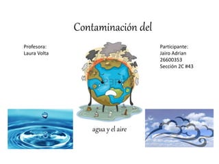 Contaminación del
agua y el aire
Profesora:
Laura Volta
Participante:
Jairo Adrian
26600353
Sección 2C #43
 