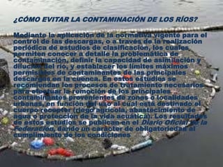 ¿CÓMO EVITAR LA CONTAMINACIÓN DE LOS RÍOS?
Mediante la aplicación de la normativa vigente para el
control de las descargas, o a través de la realización
periódica de estudios de clasificación, los cuales
permiten conocer a detalle la problemática de
contaminación, definir la capacidad de asimilación y
dilución del río, y establecer los límites máximos
permisibles de contaminantes de las principales
descargas en la cuenca. En estos estudios se
recomiendan los procesos de tratamiento necesarios
para efectuar la remoción de los principales
contaminantes provenientes de zonas o localidades
urbanas, en función del uso al cual está destinado el
cuerpo receptor (riego agrícola, abastecimiento de
agua o protección de la vida acuática). Los resultados
de estos estudios se publican en el Diario Oficial de la
Federación, dando un carácter de obligatoriedad al
cumplimiento de los condiciones
 