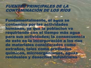 FUENTES PRINCIPALES DE LA
CONTAMINACIÓN DE LOS RÍOS
Fundamentalmente, el agua se
contamina por las actividades
humanas, ya que la población va
requiriendo con el tiempo más agua
para sus actividades; la consecuencia
de esto es la incorporación a los ríos
de materiales considerados como
extraños, tales como productos
químicos, microorganismos, aguas
residuales y desechos industriales
 
