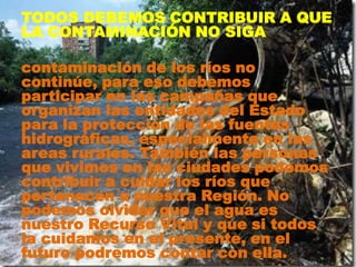 TODOS DEBEMOS CONTRIBUIR A QUE
LA CONTAMINACIÓN NO SIGA
contaminación de los ríos no
continúe, para eso debemos
participar en las campañas que
organizan las entidades del Estado
para la protección de las fuentes
hidrográficas, especialmente en las
areas rurales. También las personas
que vivimos en las ciudades podemos
contribuir a cuidar los ríos que
pertenecen a nuestra Región. No
podemos olvidar que el agua es
nuestro Recurso Vital y que si todos
la cuidamos en el presente, en el
futuro podremos contar con ella.
 