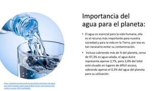 Importancia del
agua para el planeta:
• El agua es esencial para la vida humana, ella
es el recurso más importante para nu...
