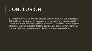 CONCLUSIÓN.
El hombre es uno de los principales causantes de la contaminación
del suelo ya que por el se propagan los desastres ocurridos en la
tierra por botar desechos tóxicos al océano, tirar basura en lugares
públicos, usar sustancias toxicas para el uso de la agricultura. Es
por eso que hay que tomar conciencia sobre este problema.
 