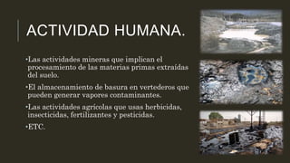ACTIVIDAD HUMANA.
•Las actividades mineras que implican el
procesamiento de las materias primas extraídas
del suelo.
•El almacenamiento de basura en vertederos que
pueden generar vapores contaminantes.
•Las actividades agrícolas que usas herbicidas,
insecticidas, fertilizantes y pesticidas.
•ETC.
 