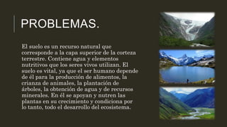 PROBLEMAS.
El suelo es un recurso natural que
corresponde a la capa superior de la corteza
terrestre. Contiene agua y elementos
nutritivos que los seres vivos utilizan. El
suelo es vital, ya que el ser humano depende
de él para la producción de alimentos, la
crianza de animales, la plantación de
árboles, la obtención de agua y de recursos
minerales. En él se apoyan y nutren las
plantas en su crecimiento y condiciona por
lo tanto, todo el desarrollo del ecosistema.
 