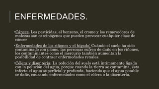 ENFERMEDADES.
•Cáncer: Los pesticidas, el benzeno, el cromo y los removedores de
malezas son carcinógenos que pueden provocar cualquier clase de
cáncer
•Enfermedades de los riñones y el hígado: Cuándo el suelo ha sido
contaminado con plomo, las personas sufren de daño en los riñones,
los contaminantes como el mercurio también aumentan la
posibilidad de contraer enfermedades renales.
•Cólera y disentería: La polución del suelo está íntimamente ligada
con la polución del agua, porque cuando la tierra se contamina, ésta
infecta el agua superficial y profunda, haciendo que el agua potable
se dañe, causando enfermedades como el cólera o la disentería.
 