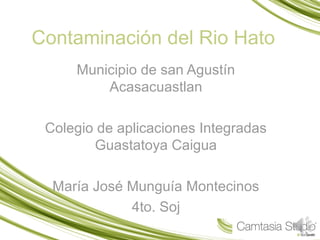 Contaminación del Rio Hato
Municipio de san Agustín
Acasacuastlan
Colegio de aplicaciones Integradas
Guastatoya Caigua
María José Munguía Montecinos
4to. Soj
 