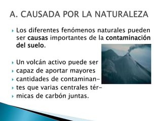    Los diferentes fenómenos naturales pueden
    ser causas importantes de la contaminación
    del suelo.

   Un volcán activo puede ser
   capaz de aportar mayores
   cantidades de contaminan-
   tes que varias centrales tér-
   micas de carbón juntas.
 