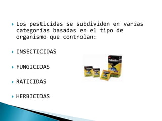    Los pesticidas se subdividen en varias
    categorías basadas en el tipo de
    organismo que controlan:

   INSECTICIDAS

   FUNGICIDAS

   RATICIDAS

   HERBICIDAS
 