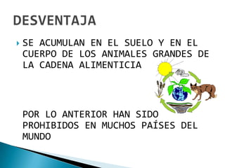    SE ACUMULAN EN EL SUELO Y EN EL
    CUERPO DE LOS ANIMALES GRANDES DE
    LA CADENA ALIMENTICIA



    POR LO ANTERIOR HAN SIDO
    PROHIBIDOS EN MUCHOS PAÍSES DEL
    MUNDO
 