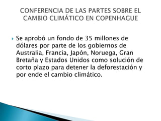    Se aprobó un fondo de 35 millones de
    dólares por parte de los gobiernos de
    Australia, Francia, Japón, Noruega, Gran
    Bretaña y Estados Unidos como solución de
    corto plazo para detener la deforestación y
    por ende el cambio climático.
 