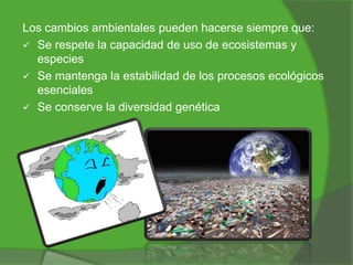 Los cambios ambientales pueden hacerse siempre que:
 Se respete la capacidad de uso de ecosistemas y
especies
 Se mantenga la estabilidad de los procesos ecológicos
esenciales
 Se conserve la diversidad genética

 