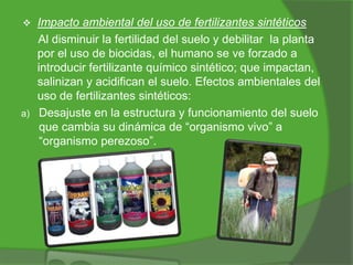 

a)

Impacto ambiental del uso de fertilizantes sintéticos
Al disminuir la fertilidad del suelo y debilitar la planta
por el uso de biocidas, el humano se ve forzado a
introducir fertilizante químico sintético; que impactan,
salinizan y acidifican el suelo. Efectos ambientales del
uso de fertilizantes sintéticos:
Desajuste en la estructura y funcionamiento del suelo
que cambia su dinámica de “organismo vivo” a
“organismo perezoso”.

 