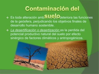 



Es toda alteración ambiental que deteriora las funciones
de la geósfera, perjudicando los objetivos finales de
desarrollo humano sostenible.
La desertificación o desertización es la perdida del
potencial productivo natural del suelo por efecto
sinérgico de factores climáticos y antropogénicos.

 