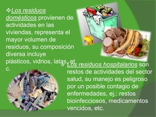 Los residuos
domésticos provienen de
actividades en las
viviendas, representa el
mayor volumen de
residuos, su composición
diversa incluye
plásticos, vidrios, latas, et
 Los residuos hospitalarios son
c.
restos de actividades del sector
salud, su manejo es peligroso
por un posible contagio de
enfermedades, ej.: restos
bioinfecciosos, medicamentos
vencidos, etc.

 