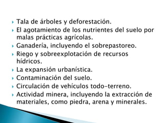  Tala de árboles y deforestación.
 El agotamiento de los nutrientes del suelo por
malas prácticas agrícolas.
 Ganadería, incluyendo el sobrepastoreo.
 Riego y sobreexplotación de recursos
hídricos.
 La expansión urbanística.
 Contaminación del suelo.
 Circulación de vehículos todo-terreno.
 Actividad minera, incluyendo la extracción de
materiales, como piedra, arena y minerales.
 