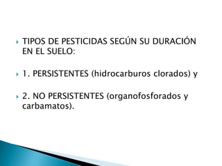  TIPOS DE PESTICIDAS SEGÚN SU DURACIÓN
EN EL SUELO:
 1. PERSISTENTES (hidrocarburos clorados) y
 2. NO PERSISTENTES (organofosforados y
carbamatos).
 