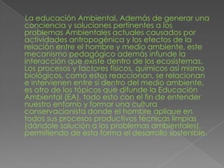  La educación Ambiental, Además de generar una conciencia y soluciones pertinentes a los problemas Ambientales actuales causados por actividades antropogénica y los efectos de la relación entre el hombre y medio ambiente, este mecanismo pedagógico además infunde la interacción que existe dentro de los ecosistemas. Los procesos y factores físicos, químicos así mismo biológicos, como estos reaccionan, se relacionan e intervienen entre sí dentro del medio ambiente, es otro de los tópicos que difunde la Educación Ambiental (EA), todo esto con el fin de entender nuestro entorno y formar una cultura conservacionista donde el hombre aplique en todos sus procesos productivos técnicas limpias (dándole solución a los problemas ambientales), permitiendo de esta forma el desarrollo sostenible.