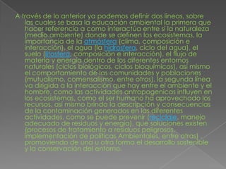 A través de lo anterior ya podemos definir dos líneas, sobre las cuales se basa la educación ambiental la primera que hacer referencia a como interactúa entre sí la naturaleza (medio ambiente) donde se definen los ecosistemas, la importancia de la atmósfera (clima, composición e interacción), el agua (la hidrosfera, ciclo del agua), el suelo (litosfera, composición e interacción), el flujo de materia y energía dentro de los diferentes entornos naturales (ciclos biológicos, ciclos bioquímicos), así mismo el comportamiento de las comunidades y poblaciones (mutualismo, comensalismo, entre otros). la segunda línea va dirigida a la interacción que hay entre el ambiente y el hombre, como las actividades antropogenicas influyen en los ecosistemas, como el ser humano ha aprovechado los recursos, así mismo brinda la descripción y consecuencias de la contaminación generados en las diferentes actividades, como se puede prevenir (reciclaje, manejo adecuado de residuos y energía), que soluciones existen (procesos de tratamiento a residuos peligrosos, implementación de políticas Ambientales, entre otras) , promoviendo de una u otra forma el desarrollo sostenible y la conservación del entorno.