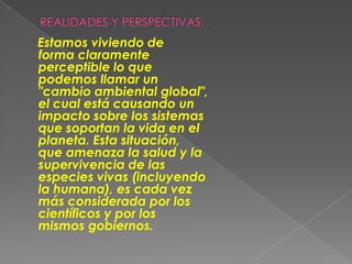 REALIDADES Y PERSPECTIVAS:    Estamos viviendo de forma claramente perceptible lo que podemos llamar un "cambio ambiental global",el cual está causando unimpacto sobre los sistemasque soportan la vida en elplaneta. Esta situación,que amenaza la salud y lasupervivencia de las especies vivas (incluyendola humana), es cada vezmás considerada por loscientíficos y por los mismos gobiernos.