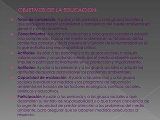OBJETIVOS DE LA EDUCACION:Toma de conciencia. Ayudar a las personas y a los grupos sociales a que adquieran mayor sensibilidad y conciencia del medio ambiente en general y de los problemas.Conocimientos. Ayudar a las personas y a los grupos sociales a adquirir una comprensión básica del medio ambiente en su totalidad, de los problemas conexos y de la presencia y función de la humanidad en él, lo que entraña una responsabilidad crítica.Actitudes. Ayudar a las personas y a los grupos sociales a adquirir valores sociales y un profundo interés por el medio ambiente que los impulse a participar activamente en su protección y mejoramiento.Aptitudes. Ayudar a las personas y a los grupos sociales a adquirir las aptitudes necesarias para resolver los problemas ambientales.Capacidad de evaluación. Ayudar a las personas y a los grupos sociales a evaluar las medidas y los programas de educación ambiental en función de los factores ecológicos, políticos, sociales, estéticos y educativos.Participación Ayudar a las personas y a los grupos sociales a que desarrollen su sentido de responsabilidad y a que tomen conciencia de la urgente necesidad de prestar atención a los problemas del medio ambiente, para asegurar que se adopten medidas adecuadas al respecto.