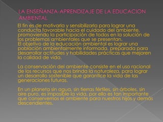 LA ENSEÑANZA-APRENDIZAJE DE LA EDUCACION AMBIENTAL  El fin es de motivarla y sensibilizarla para lograr una conducta favorable hacia el cuidado del ambiente, promoviendo la participación de todos en la solución de los problemas ambientales que se presentan. El objetivo de la educación ambiental es lograr una población ambientalmente informada, preparada para desarrollar actitudes y habilidades prácticas que mejoren la calidad de vida. La conservación del ambiente consiste en el uso racional de los recursos que nos brinda la naturaleza, para lograr un desarrollo sostenible que garantice la vida de las generaciones futuras. En un planeta sin agua, sin tierras fértiles, sin árboles, sin aire puro, es imposible la vida, por ello es tan importante que conservemos el ambiente para nuestros hijos y demás descendientes.