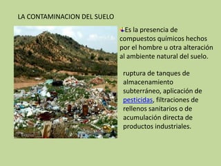 LA CONTAMINACION DEL SUELOEs la presencia de compuestos químicos hechos por el hombre u otra alteración al ambiente natural del suelo.ruptura de tanques de almacenamiento subterráneo, aplicación de pesticidas, filtraciones de rellenos sanitarios o de acumulación directa de productos industriales.
