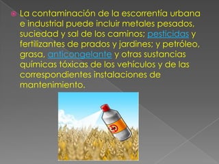 La contaminación de la escorrentía urbana e industrial puede incluir metales pesados, suciedad y sal de los caminos; pesticidas y fertilizantes de prados y jardines; y petróleo, grasa, anticongelante y otras sustancias químicas tóxicas de los vehículos y de las correspondientes instalaciones de mantenimiento.