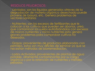 RESIDUOS PELIGROSOS:     - Lixiviados: son los líquidos generados atreves de la degradación de materia orgánica desechada puede provenir de basura, etc. Genera problemas de vectores sanitarios- Nutrientes: son los excesos de fertilizantes que le colocan a los cultivos que pueden ser abonos, urea, que contaminan los suelos eutrofizándolos con excesos de macro nutrientes y micro nutrientes esto genera graves problemas para comprobar cultivos no deseados.- Grasas: provenientes de productos elaborados con petróleo, estos son muy difíciles de eliminar ya que se necesitan métodos de biorremediacion.- Lodos Activados: provenientes de plantas de agua potable, altamente contaminantes por su carga orgánica y por la retención de nutrientes y metales pesados.