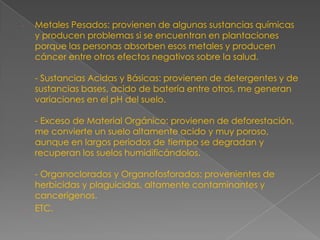 Metales Pesados: provienen de algunas sustancias químicas y producen problemas si se encuentran en plantaciones porque las personas absorben esos metales y producen cáncer entre otros efectos negativos sobre la salud.- Sustancias Acidas y Básicas: provienen de detergentes y de sustancias bases, acido de batería entre otros, me generan variaciones en el pH del suelo.- Exceso de Material Orgánico: provienen de deforestación, me convierte un suelo altamente acido y muy poroso, aunque en largos periodos de tiempo se degradan y recuperan los suelos humidificándolos.- Organoclorados y Organofosforados: provenientes de herbicidas y plaguicidas, altamente contaminantes y cancerígenos.