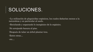 SOLUCIONES. 
-La utilización de plaguicidas orgánicos, los cuales dañarían menos a la 
naturaleza y en particular al suelo. 
-Reciclando y separando lo inorgánico de lo orgánico. 
-No arrojando basura al piso. 
-Después de talar un árbol plantar tres. 
-Entre otras… 
-etc… 
 